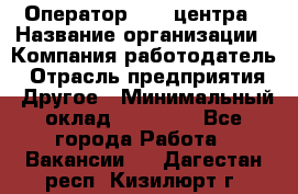 Оператор call-центра › Название организации ­ Компания-работодатель › Отрасль предприятия ­ Другое › Минимальный оклад ­ 25 000 - Все города Работа » Вакансии   . Дагестан респ.,Кизилюрт г.